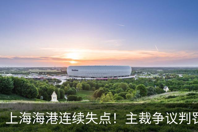 上海海港连续失点！主裁争议判罚，点球被扑后重罚中柱，VAR介入