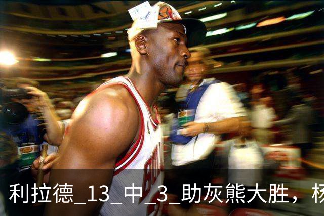 利拉德 13 中 3 助灰熊大胜，杨瀚森第五中锋，巴特尔一纪录稳如泰山