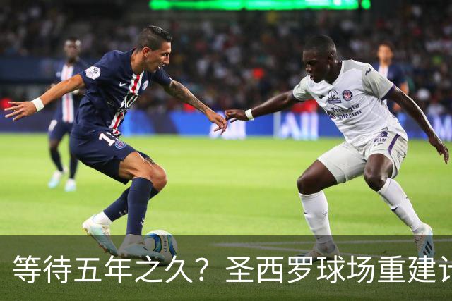 等待五年之久？圣西罗球场重建计划公布，冠名价格创体育界新纪录