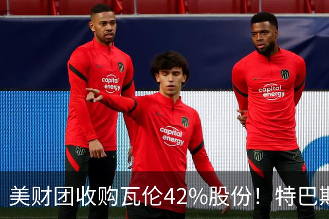 美财团收购瓦伦42%股份！特巴斯：买方是全球顶级投资者利好西甲