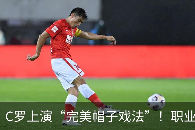 C罗上演“完美帽子戏法”！职业生涯总进球数达985球