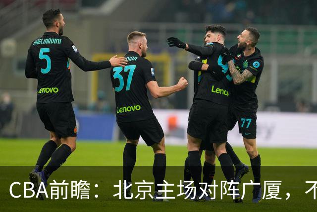 CBA前瞻：北京主场对阵广厦，不败金身能否保住？布朗手刃旧主？